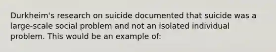 Durkheim's research on suicide documented that suicide was a large-scale social problem and not an isolated individual problem. This would be an example of: