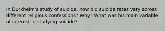 In Durkheim's study of suicide, how did suicide rates vary across different religious confessions? Why? What was his main variable of interest in studying suicide?