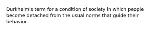 Durkheim's term for a condition of society in which people become detached from the usual norms that guide their behavior.