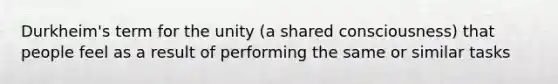 Durkheim's term for the unity (a shared consciousness) that people feel as a result of performing the same or similar tasks