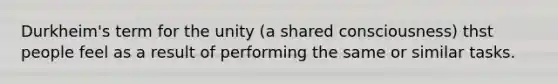 Durkheim's term for the unity (a shared consciousness) thst people feel as a result of performing the same or similar tasks.