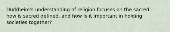 Durkheim's understanding of religion focuses on the sacred - how is sacred defined, and how is it important in holding societies together?