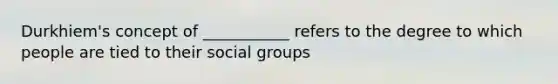 Durkhiem's concept of ___________ refers to the degree to which people are tied to their social groups