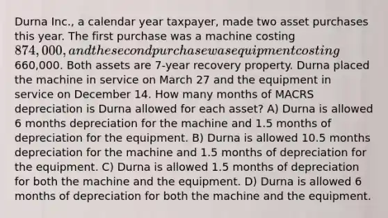 Durna Inc., a calendar year taxpayer, made two asset purchases this year. The first purchase was a machine costing 874,000, and the second purchase was equipment costing660,000. Both assets are 7-year recovery property. Durna placed the machine in service on March 27 and the equipment in service on December 14. How many months of MACRS depreciation is Durna allowed for each asset? A) Durna is allowed 6 months depreciation for the machine and 1.5 months of depreciation for the equipment. B) Durna is allowed 10.5 months depreciation for the machine and 1.5 months of depreciation for the equipment. C) Durna is allowed 1.5 months of depreciation for both the machine and the equipment. D) Durna is allowed 6 months of depreciation for both the machine and the equipment.