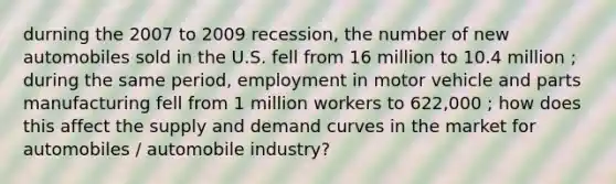 durning the 2007 to 2009 recession, the number of new automobiles sold in the U.S. fell from 16 million to 10.4 million ; during the same period, employment in motor vehicle and parts manufacturing fell from 1 million workers to 622,000 ; how does this affect the supply and demand curves in the market for automobiles / automobile industry?