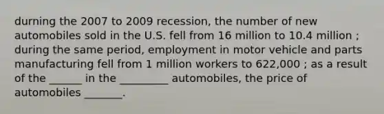 durning the 2007 to 2009 recession, the number of new automobiles sold in the U.S. fell from 16 million to 10.4 million ; during the same period, employment in motor vehicle and parts manufacturing fell from 1 million workers to 622,000 ; as a result of the ______ in the _________ automobiles, the price of automobiles _______.