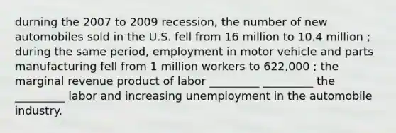 durning the 2007 to 2009 recession, the number of new automobiles sold in the U.S. fell from 16 million to 10.4 million ; during the same period, employment in motor vehicle and parts manufacturing fell from 1 million workers to 622,000 ; the marginal revenue product of labor _________ _________ the _________ labor and increasing unemployment in the automobile industry.