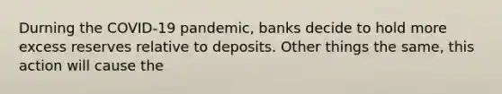 Durning the COVID-19 pandemic, banks decide to hold more excess reserves relative to deposits. Other things the same, this action will cause the