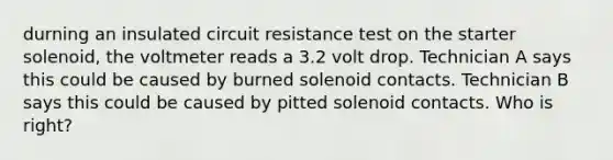 durning an insulated circuit resistance test on the starter solenoid, the voltmeter reads a 3.2 volt drop. Technician A says this could be caused by burned solenoid contacts. Technician B says this could be caused by pitted solenoid contacts. Who is right?