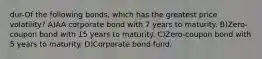 dur-Of the following bonds, which has the greatest price volatility? A)AA corporate bond with 7 years to maturity. B)Zero-coupon bond with 15 years to maturity. C)Zero-coupon bond with 5 years to maturity. D)Corporate bond fund.