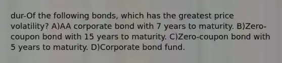 dur-Of the following bonds, which has the greatest price volatility? A)AA corporate bond with 7 years to maturity. B)Zero-coupon bond with 15 years to maturity. C)Zero-coupon bond with 5 years to maturity. D)Corporate bond fund.