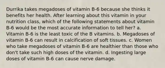 Durrika takes megadoses of vitamin B-6 because she thinks it benefits her health. After learning about this vitamin in your nutrition class, which of the following statements about vitamin B-6 would be the most accurate information to tell her? a. Vitamin B-6 is the least toxic of the B vitamins. b. Megadoses of vitamin B-6 can result in calcification of soft tissues. c. Women who take megadoses of vitamin B-6 are healthier than those who don't take such high doses of the vitamin. d. Ingesting large doses of vitamin B-6 can cause nerve damage.