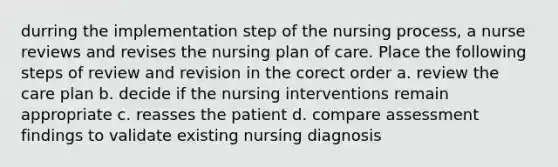 durring the implementation step of the nursing process, a nurse reviews and revises the nursing plan of care. Place the following steps of review and revision in the corect order a. review the care plan b. decide if the nursing interventions remain appropriate c. reasses the patient d. compare assessment findings to validate existing nursing diagnosis