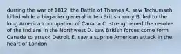 durring the war of 1812, the Battle of Thames A. saw Techumseh killed while a birgadier general in teh British army B. led to the long American occupation of Canada C. strengthened the resolve of the Indians in the Northwest D. saw British forces come form Canada to attack Detroit E. saw a suprise American attack in the heart of London