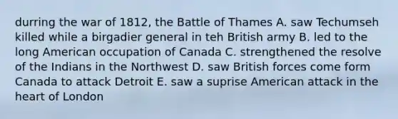 durring the war of 1812, the Battle of Thames A. saw Techumseh killed while a birgadier general in teh British army B. led to the long American occupation of Canada C. strengthened the resolve of the Indians in the Northwest D. saw British forces come form Canada to attack Detroit E. saw a suprise American attack in the heart of London