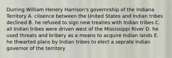 Durring William Henery Harrison's governrship of the Indiana Territory A. ciloence between the United States and Indian tribes declined B. he refused to sign new treaties with Indian tribes C. all Indian tribes were driven west of the Mississippi River D. he used threats and bribery as a means to acquire Indian lands E. he thwarted plans by Indian tribes to elect a seprate Indian governor of the territory