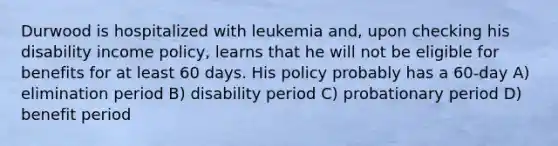 Durwood is hospitalized with leukemia and, upon checking his disability income policy, learns that he will not be eligible for benefits for at least 60 days. His policy probably has a 60-day A) elimination period B) disability period C) probationary period D) benefit period