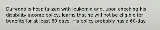 Durwood is hospitalized with leukemia and, upon checking his disability income policy, learns that he will not be eligible for benefits for at least 60 days. His policy probably has a 60-day