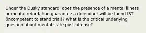 Under the Dusky standard, does the presence of a mental illness or mental retardation guarantee a defendant will be found IST (incompetent to stand trial)? What is the critical underlying question about mental state post-offense?