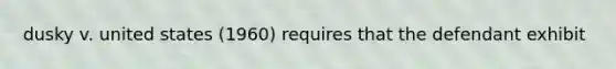 dusky v. united states (1960) requires that the defendant exhibit