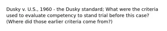 Dusky v. U.S., 1960 - the Dusky standard; What were the criteria used to evaluate competency to stand trial before this case? (Where did those earlier criteria come from?)