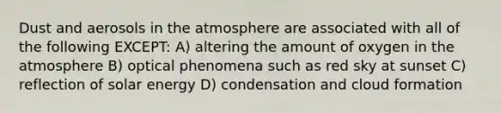 Dust and aerosols in the atmosphere are associated with all of the following EXCEPT: A) altering the amount of oxygen in the atmosphere B) optical phenomena such as red sky at sunset C) reflection of solar energy D) condensation and cloud formation