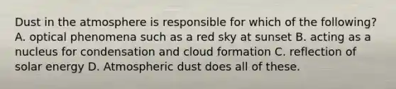 Dust in the atmosphere is responsible for which of the following? A. optical phenomena such as a red sky at sunset B. acting as a nucleus for condensation and cloud formation C. reflection of solar energy D. Atmospheric dust does all of these.