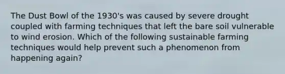 The Dust Bowl of the 1930's was caused by severe drought coupled with farming techniques that left the bare soil vulnerable to wind erosion. Which of the following sustainable farming techniques would help prevent such a phenomenon from happening again?