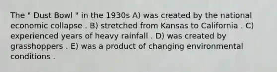 The " Dust Bowl " in the 1930s A) was created by the national economic collapse . B) stretched from Kansas to California . C) experienced years of heavy rainfall . D) was created by grasshoppers . E) was a product of changing environmental conditions .