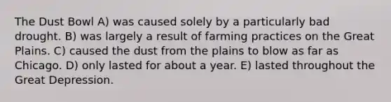 The Dust Bowl A) was caused solely by a particularly bad drought. B) was largely a result of farming practices on the Great Plains. C) caused the dust from the plains to blow as far as Chicago. D) only lasted for about a year. E) lasted throughout the Great Depression.