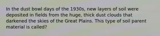 In the dust bowl days of the 1930s, new layers of soil were deposited in fields from the huge, thick dust clouds that darkened the skies of the Great Plains. This type of soil parent material is called?