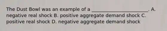 The Dust Bowl was an example of a ________________________. A. negative real shock B. positive aggregate demand shock C. positive real shock D. negative aggregate demand shock