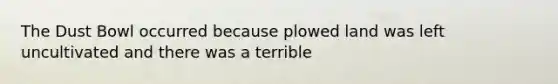 The Dust Bowl occurred because plowed land was left uncultivated and there was a terrible