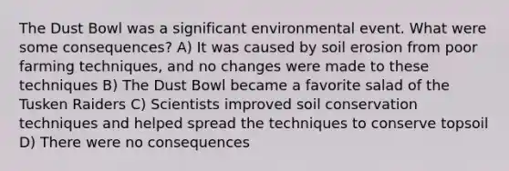 The Dust Bowl was a significant environmental event. What were some consequences? A) It was caused by soil erosion from poor farming techniques, and no changes were made to these techniques B) The Dust Bowl became a favorite salad of the Tusken Raiders C) Scientists improved soil conservation techniques and helped spread the techniques to conserve topsoil D) There were no consequences