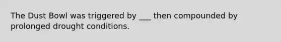 The Dust Bowl was triggered by ___ then compounded by prolonged drought conditions.