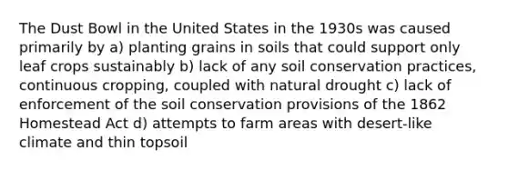 The Dust Bowl in the United States in the 1930s was caused primarily by a) planting grains in soils that could support only leaf crops sustainably b) lack of any soil conservation practices, continuous cropping, coupled with natural drought c) lack of enforcement of the soil conservation provisions of the 1862 Homestead Act d) attempts to farm areas with desert-like climate and thin topsoil