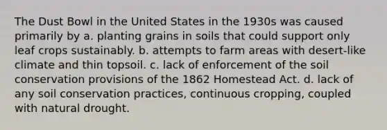 The Dust Bowl in the United States in the 1930s was caused primarily by a. planting grains in soils that could support only leaf crops sustainably. b. attempts to farm areas with desert-like climate and thin topsoil. c. lack of enforcement of the soil conservation provisions of the 1862 Homestead Act. d. lack of any soil conservation practices, continuous cropping, coupled with natural drought.