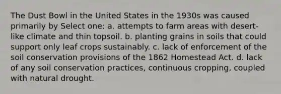 The Dust Bowl in the United States in the 1930s was caused primarily by Select one: a. attempts to farm areas with desert-like climate and thin topsoil. b. planting grains in soils that could support only leaf crops sustainably. c. lack of enforcement of the soil conservation provisions of the 1862 Homestead Act. d. lack of any soil conservation practices, continuous cropping, coupled with natural drought.