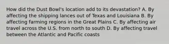 How did the Dust Bowl's location add to its devastation? A. By affecting the shipping lances out of Texas and Louisiana B. By affecting farming regions in the Great Plains C. By affecting air travel across the U.S. from north to south D. By affecting travel between the Atlantic and Pacific coasts