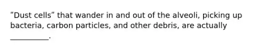 ʺDust cellsʺ that wander in and out of the alveoli, picking up bacteria, carbon particles, and other debris, are actually __________.
