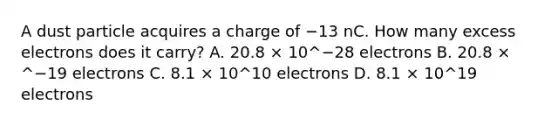 A dust particle acquires a charge of −13 nC. How many excess electrons does it carry? A. 20.8 × 10^−28 electrons B. 20.8 × ^−19 electrons C. 8.1 × 10^10 electrons D. 8.1 × 10^19 electrons