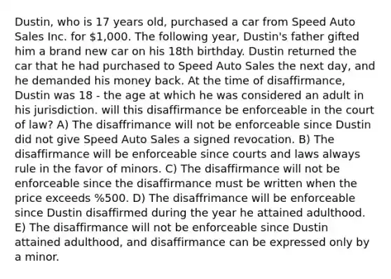 Dustin, who is 17 years old, purchased a car from Speed Auto Sales Inc. for 1,000. The following year, Dustin's father gifted him a brand new car on his 18th birthday. Dustin returned the car that he had purchased to Speed Auto Sales the next day, and he demanded his money back. At the time of disaffirmance, Dustin was 18 - the age at which he was considered an adult in his jurisdiction. will this disaffirmance be enforceable in the court of law? A) The disaffrimance will not be enforceable since Dustin did not give Speed Auto Sales a signed revocation. B) The disaffirmance will be enforceable since courts and laws always rule in the favor of minors. C) The disaffirmance will not be enforceable since the disaffirmance must be written when the price exceeds %500. D) The disaffrimance will be enforceable since Dustin disaffirmed during the year he attained adulthood. E) The disaffirmance will not be enforceable since Dustin attained adulthood, and disaffirmance can be expressed only by a minor.