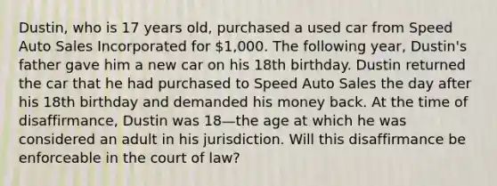 Dustin, who is 17 years old, purchased a used car from Speed Auto Sales Incorporated for 1,000. The following year, Dustin's father gave him a new car on his 18th birthday. Dustin returned the car that he had purchased to Speed Auto Sales the day after his 18th birthday and demanded his money back. At the time of disaffirmance, Dustin was 18—the age at which he was considered an adult in his jurisdiction. Will this disaffirmance be enforceable in the court of law?