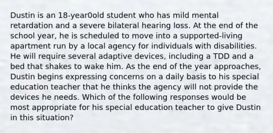 Dustin is an 18-year0old student who has mild mental retardation and a severe bilateral hearing loss. At the end of the school year, he is scheduled to move into a supported-living apartment run by a local agency for individuals with disabilities. He will require several adaptive devices, including a TDD and a bed that shakes to wake him. As the end of the year approaches, Dustin begins expressing concerns on a daily basis to his special education teacher that he thinks the agency will not provide the devices he needs. Which of the following responses would be most appropriate for his special education teacher to give Dustin in this situation?