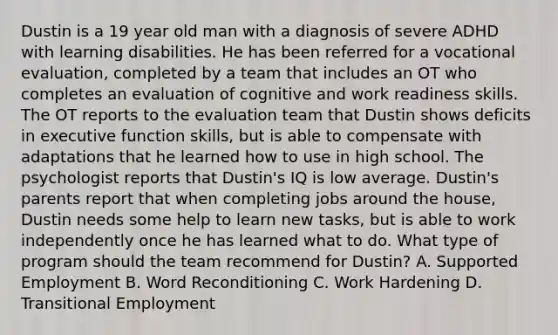 Dustin is a 19 year old man with a diagnosis of severe ADHD with learning disabilities. He has been referred for a vocational evaluation, completed by a team that includes an OT who completes an evaluation of cognitive and work readiness skills. The OT reports to the evaluation team that Dustin shows deficits in executive function skills, but is able to compensate with adaptations that he learned how to use in high school. The psychologist reports that Dustin's IQ is low average. Dustin's parents report that when completing jobs around the house, Dustin needs some help to learn new tasks, but is able to work independently once he has learned what to do. What type of program should the team recommend for Dustin? A. Supported Employment B. Word Reconditioning C. Work Hardening D. Transitional Employment