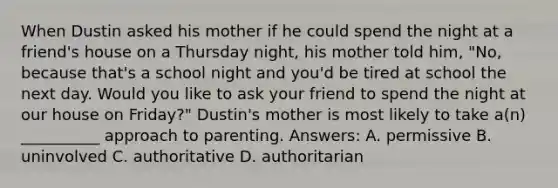 When Dustin asked his mother if he could spend the night at a friend's house on a Thursday night, his mother told him, "No, because that's a school night and you'd be tired at school the next day. Would you like to ask your friend to spend the night at our house on Friday?" Dustin's mother is most likely to take a(n) __________ approach to parenting. Answers: A. permissive B. uninvolved C. authoritative D. authoritarian