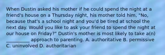 When Dustin asked his mother if he could spend the night at a friend's house on a Thursday night, his mother told him, "No, because that's a school night and you'd be tired at school the next day. Would you like to ask your friend to spend the night at our house on Friday?" Dustin's mother is most likely to take a(n) __________ approach to parenting. A. authoritative B. permissive C. uninvolved D. authoritarian