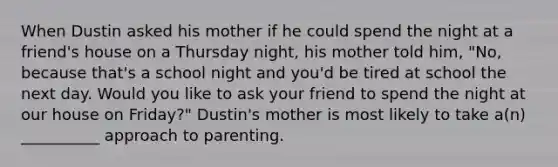 When Dustin asked his mother if he could spend the night at a friend's house on a Thursday night, his mother told him, "No, because that's a school night and you'd be tired at school the next day. Would you like to ask your friend to spend the night at our house on Friday?" Dustin's mother is most likely to take a(n) __________ approach to parenting.