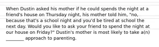 When Dustin asked his mother if he could spends the night at a friend's house on Thursday night, his mother told him, "no, because that's a school night and you'd be tired at school the next day. Would you like to ask your friend to spend the night at our house on Friday?" Dustin's mother is most likely to take a(n) ________ approach to parenting.