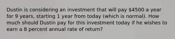 Dustin is considering an investment that will pay 4500 a year for 9 years, starting 1 year from today (which is normal). How much should Dustin pay for this investment today if he wishes to earn a 8 percent annual rate of return?